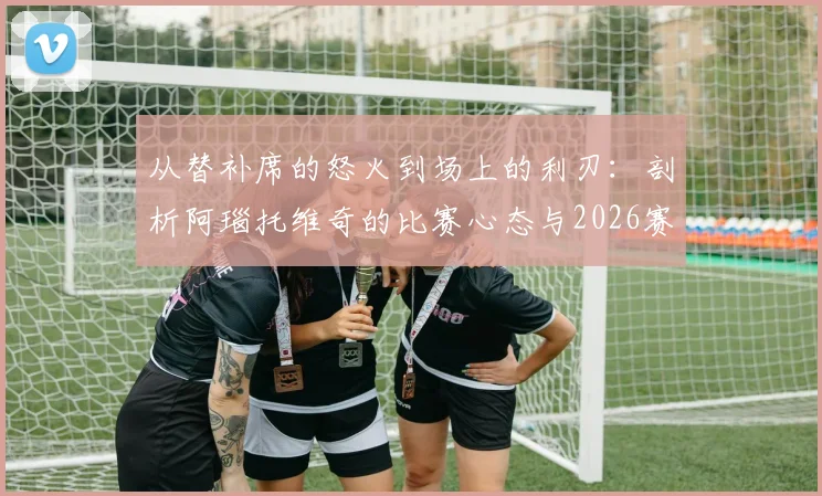 从替补席的怒火到场上的利刃：剖析阿瑙托维奇的比赛心态与2026赛季展望