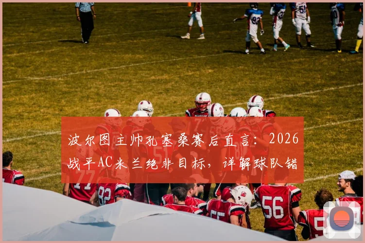 波尔图主帅孔塞桑赛后直言：2026战平AC米兰绝非目标，详解球队错失的破门良机与战术部署