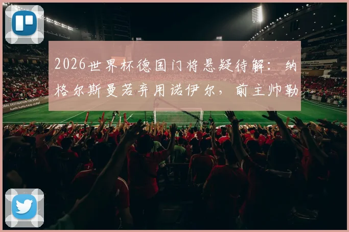 2026世界杯德国门将悬疑待解：纳格尔斯曼若弃用诺伊尔，前主帅勒夫表态支持