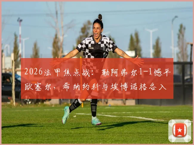 2026法甲焦点战：勒阿弗尔1-1憾平欧塞尔，希纳约科与埃博诺格各入一球，赛后战术复盘与积分影响分析