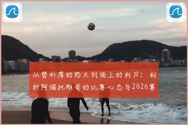 从替补席的怒火到场上的利刃：剖析阿瑙托维奇的比赛心态与2026赛季展望