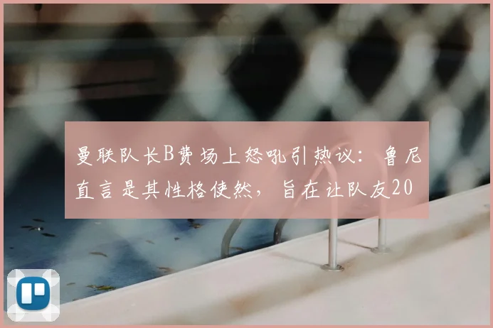 曼联队长B费场上怒吼引热议：鲁尼直言是其性格使然，旨在让队友2026赛季保持高度警惕，利弊深度剖析