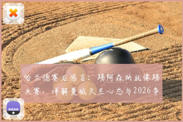 哈兰德赛后感言：踢阿森纳就像踢决赛，详解曼城天王心态与2026争冠关键战