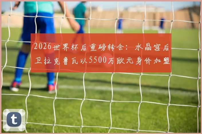 2026世界杯后重磅转会：水晶宫后卫拉克鲁瓦以5500万欧元身价加盟切尔西，解析蓝军后防补强计划