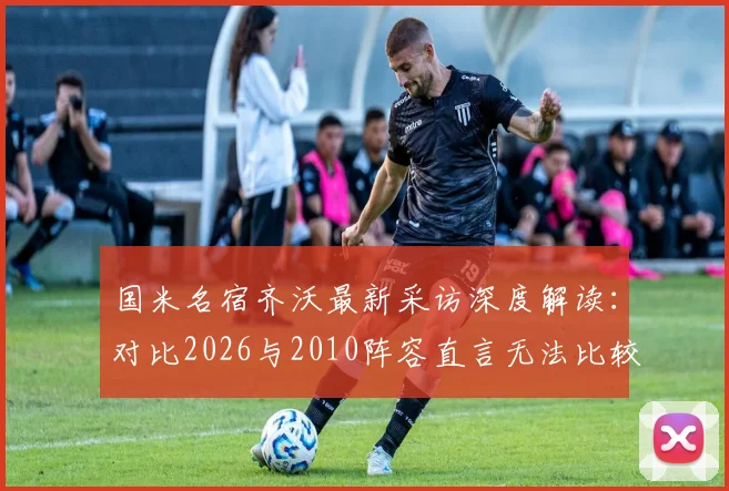 国米名宿齐沃最新采访深度解读：对比2026与2010阵容直言无法比较，为何不回应穆里尼奥引热议