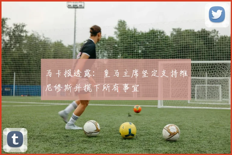 马卡报透露：皇马主席坚定支持维尼修斯并揽下所有事宜
