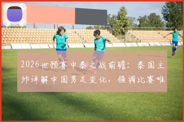 2026世预赛中泰之战前瞻:泰国主帅详解中国男足变化,强调比赛唯一目标就是取胜