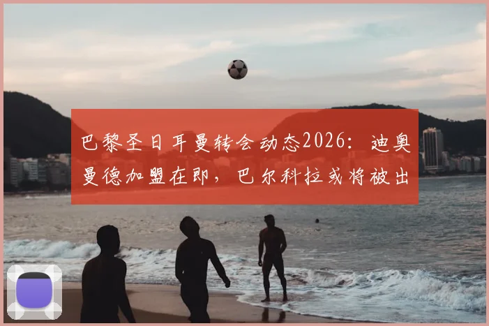 巴黎圣日耳曼转会动态2026：迪奥曼德加盟在即，巴尔科拉或将被出售，球队阵容革新背后战略解读