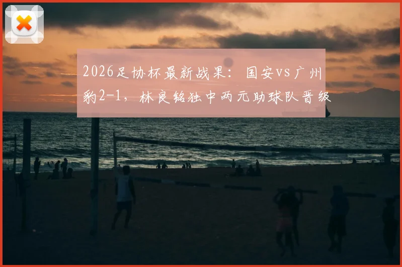 2026足协杯最新战果:国安vs广州豹2-1,林良铭独中两元助球队晋级下一轮