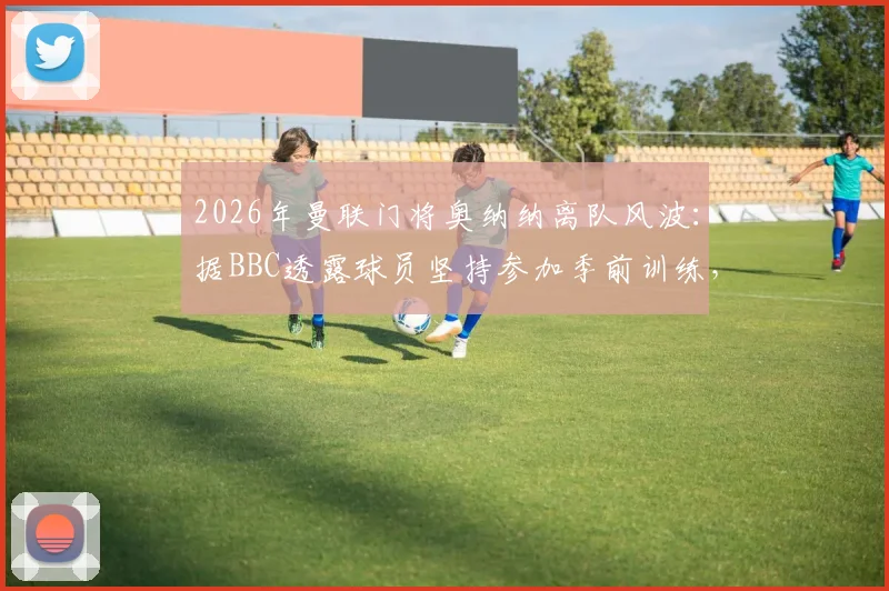2026年曼联门将奥纳纳离队风波：据BBC透露球员坚持参加季前训练，背后原因与未来去向分析