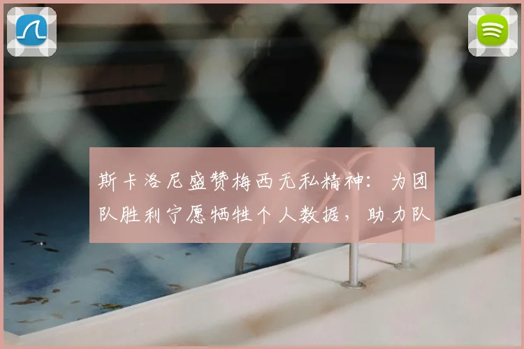 斯卡洛尼盛赞梅西无私精神：为团队胜利宁愿牺牲个人数据，助力队友成长