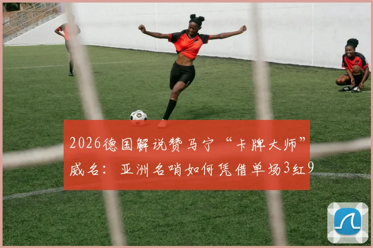 2026德国解说赞马宁“卡牌大师”威名：亚洲名哨如何凭借单场3红9黄震慑欧洲？