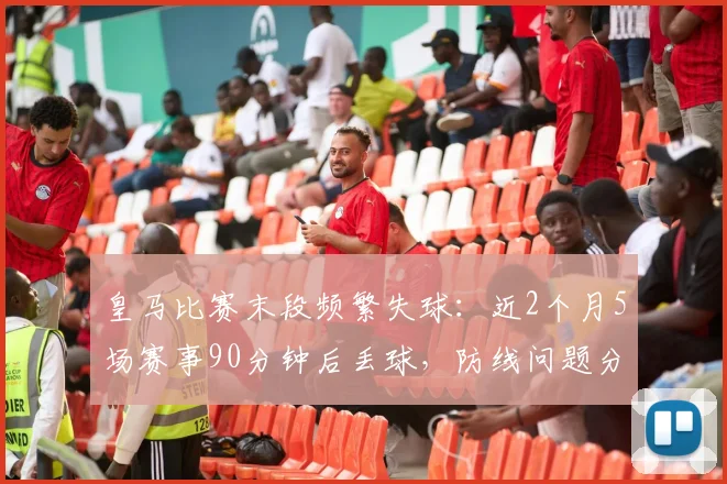 皇马比赛末段频繁失球：近2个月5场赛事90分钟后丢球，防线问题分析及2026赛季展望