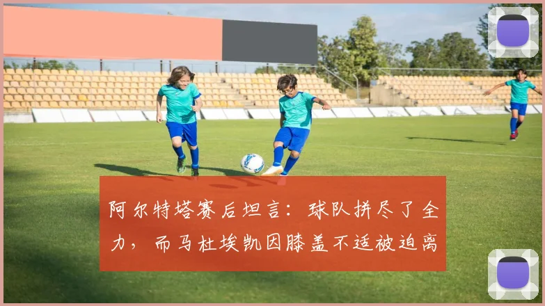 阿尔特塔赛后坦言：球队拼尽了全力，而马杜埃凯因膝盖不适被迫离场，这反映了什么？
