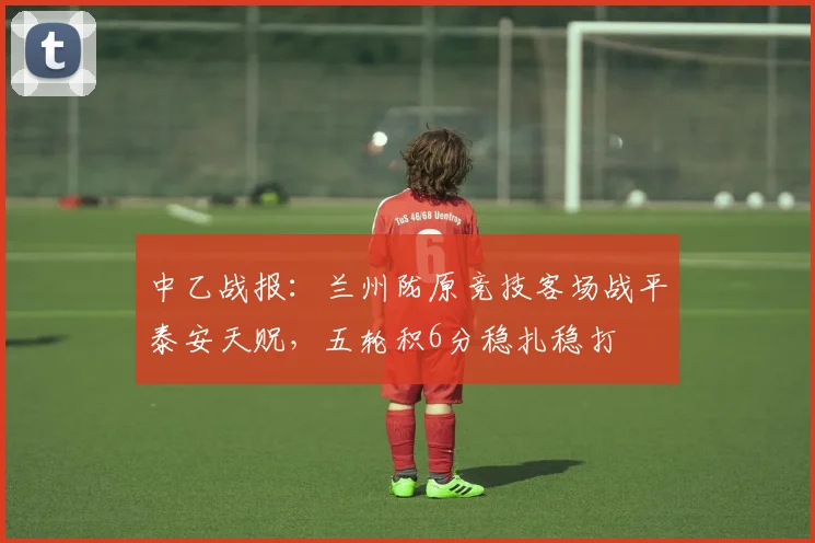 中乙战报：兰州陇原竞技客场战平泰安天贶，五轮积6分稳扎稳打
