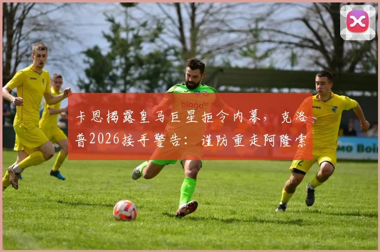 卡恩揭露皇马巨星拒令内幕，克洛普2026接手警告：谨防重走阿隆索老路