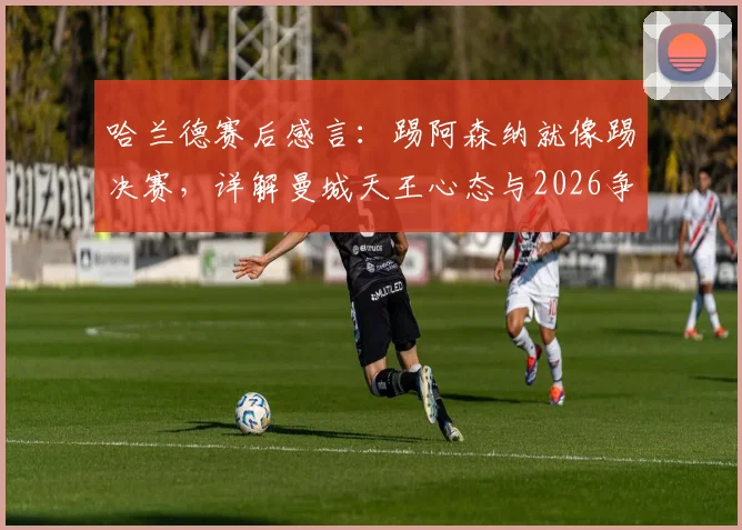 哈兰德赛后感言：踢阿森纳就像踢决赛，详解曼城天王心态与2026争冠关键战