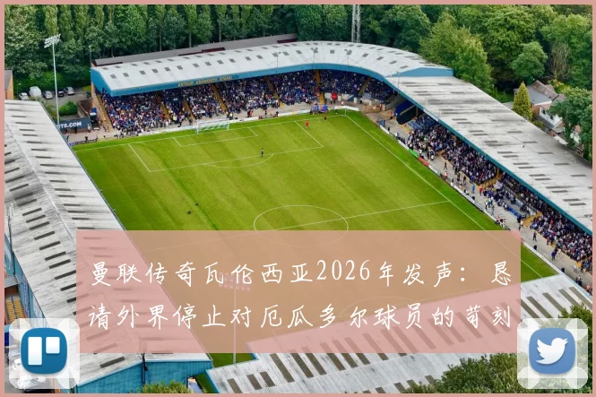 曼联传奇瓦伦西亚2026年发声：恳请外界停止对厄瓜多尔球员的苛刻批评，详解事件始末与球员处境