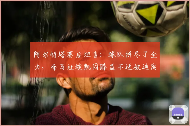 阿尔特塔赛后坦言：球队拼尽了全力，而马杜埃凯因膝盖不适被迫离场，这反映了什么？