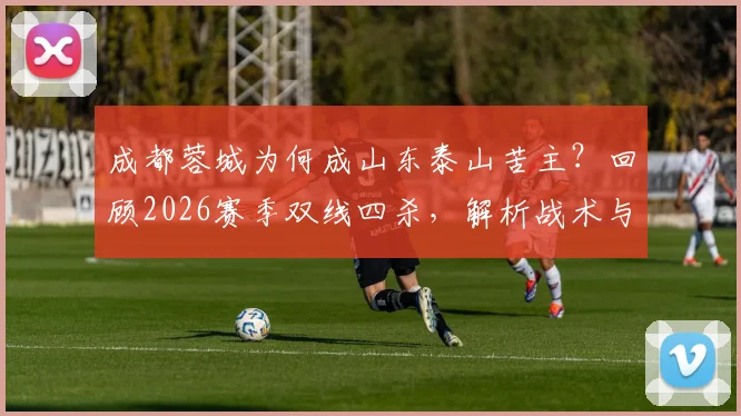 成都蓉城为何成山东泰山苦主？回顾2026赛季双线四杀，解析战术与历史交锋数据