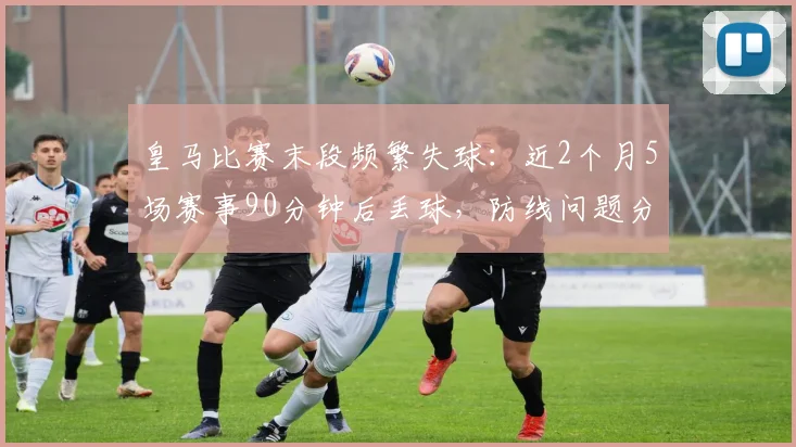 皇马比赛末段频繁失球：近2个月5场赛事90分钟后丢球，防线问题分析及2026赛季展望