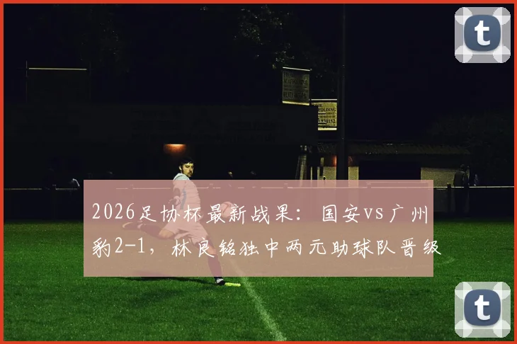 2026足协杯最新战果：国安vs广州豹2-1，林良铭独中两元助球队晋级下一轮