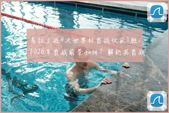 乌拉圭近9次世界杯首战仅获1胜，2026年首战前景如何？解析其首战遇强敌埃及的胜负关键