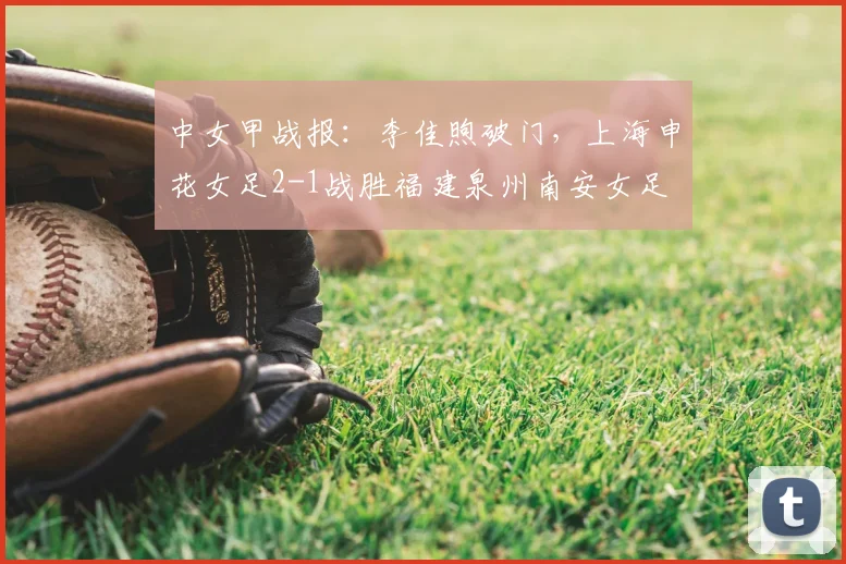 中女甲战报：李佳煦破门，上海申花女足2-1战胜福建泉州南安女足