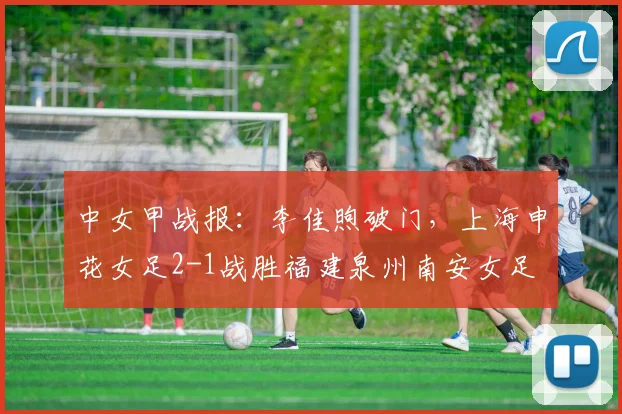 中女甲战报：李佳煦破门，上海申花女足2-1战胜福建泉州南安女足