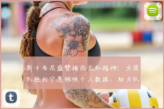 斯卡洛尼盛赞梅西无私精神：为团队胜利宁愿牺牲个人数据，助力队友成长