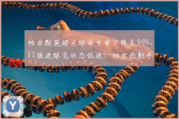 帕尔默英超点球命中率下降至90%,11场进球荒状态低迷:切尔西射手如何破局?